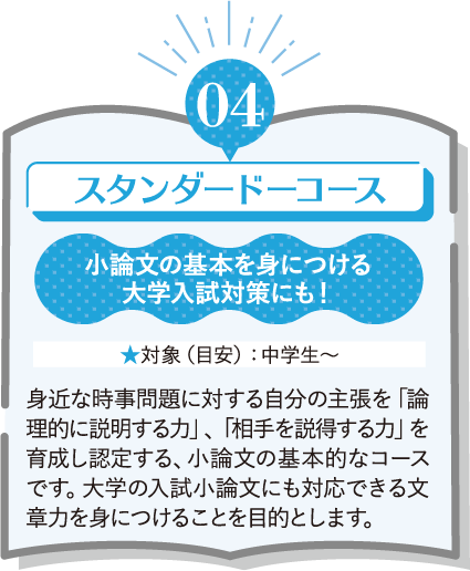 04 スタンダードコース 小論文の基本を身につける 大学入試対策にも! ★対象(目安):中学生~ 身近な時事問題に対する自分の主張を「論理的に説明する力」、「相手を説得する力」を育成し認定する、小論文の基本的なコースです。大学の入試小論文にも対応できる文章力を身につけることを目的とします。